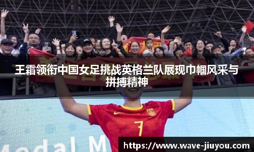 王霜领衔中国女足挑战英格兰队展现巾帼风采与拼搏精神